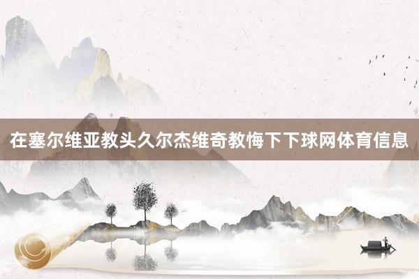 在塞尔维亚教头久尔杰维奇教悔下下球网体育信息