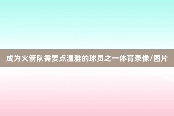 成为火箭队需要点温雅的球员之一体育录像/图片