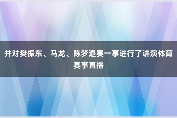并对樊振东、马龙、陈梦退赛一事进行了讲演体育赛事直播