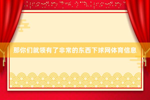 那你们就领有了非常的东西下球网体育信息