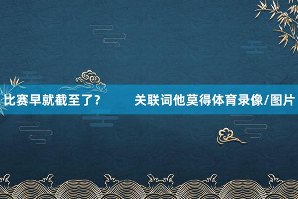 比赛早就截至了？        关联词他莫得体育录像/图片