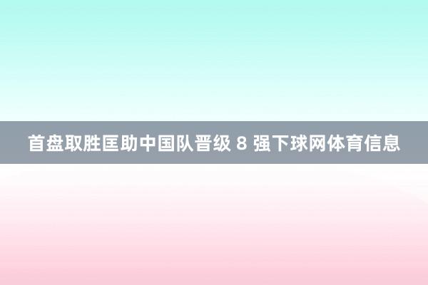 首盘取胜匡助中国队晋级 8 强下球网体育信息