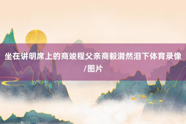 坐在讲明席上的商竣程父亲商毅潸然泪下体育录像/图片