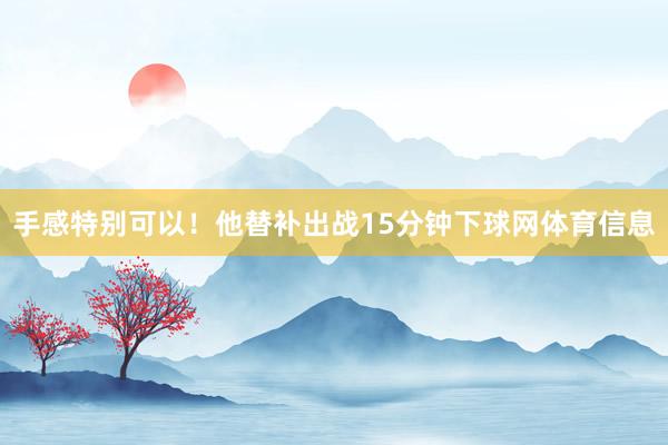 手感特别可以！他替补出战15分钟下球网体育信息