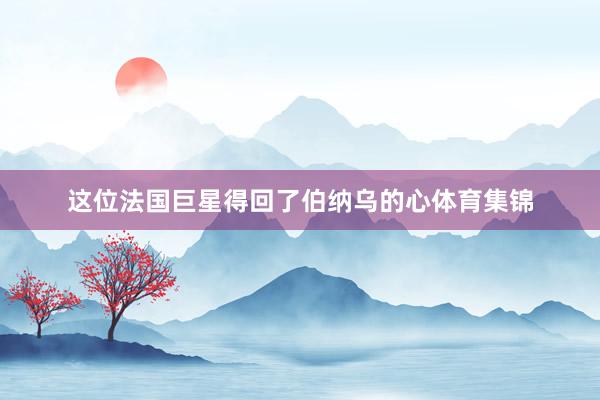 这位法国巨星得回了伯纳乌的心体育集锦