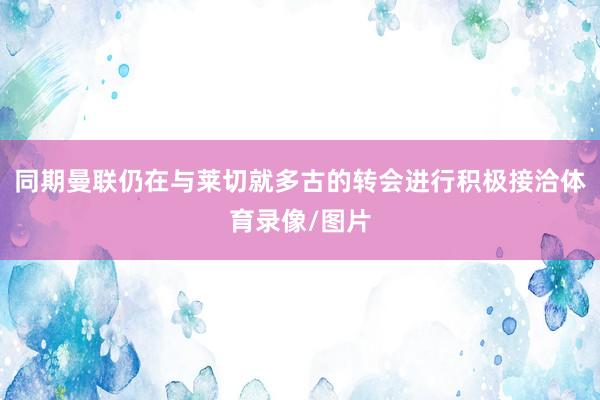 同期曼联仍在与莱切就多古的转会进行积极接洽体育录像/图片