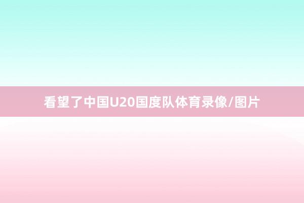 看望了中国U20国度队体育录像/图片