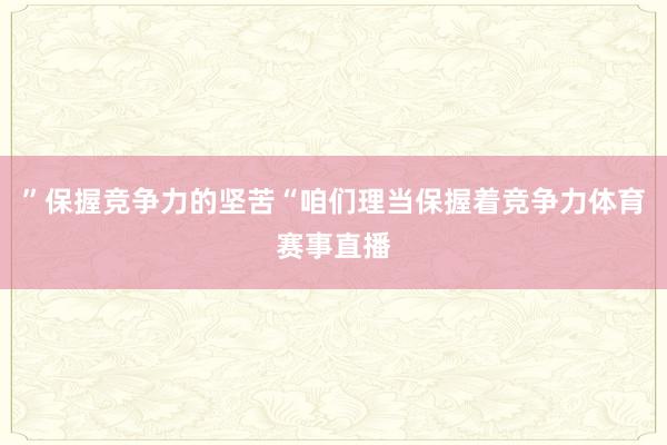”保握竞争力的坚苦“咱们理当保握着竞争力体育赛事直播