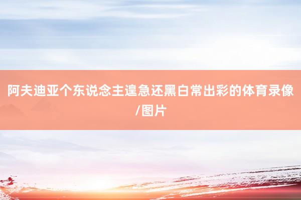阿夫迪亚个东说念主遑急还黑白常出彩的体育录像/图片