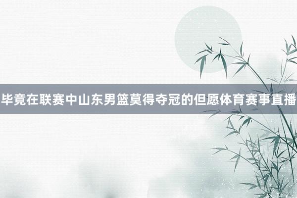 毕竟在联赛中山东男篮莫得夺冠的但愿体育赛事直播
