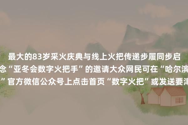 最大的83岁采火庆典与线上火把传递步履同步启动向大众网民发出作念“亚冬会数字火把手”的邀请大众网民可在“哈尔滨2025年第9届亚冬会”官方微信公众号上点击首页“数字火把”或发送要津词“线上火把传递”参与步履成为“亚冬会数字火把手”并领有专属文凭亚冬会禁绝开赛！中国队翌日初度亮相跟着火把传递庆典的启动本届亚冬会也禁绝开赛了今天上昼9点亚冬会首个比赛神志冰球开赛翌日（2月4日）上昼中国队将初度亮相出场
