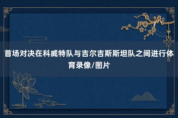 首场对决在科威特队与吉尔吉斯斯坦队之间进行体育录像/图片