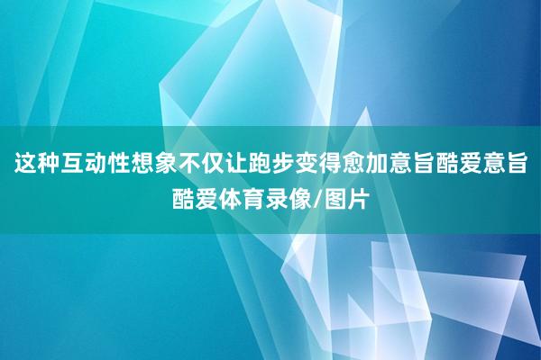 这种互动性想象不仅让跑步变得愈加意旨酷爱意旨酷爱体育录像/图片