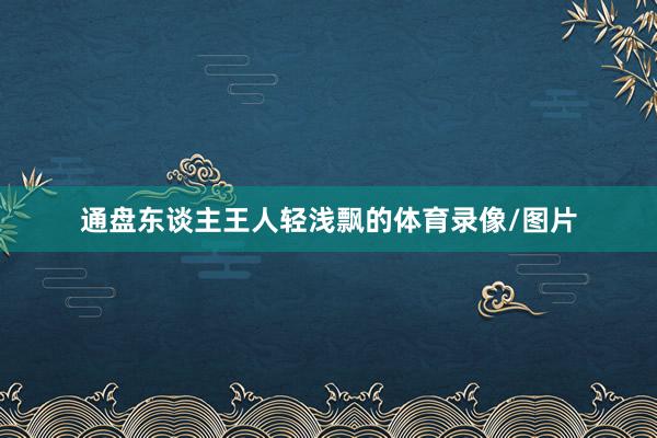 通盘东谈主王人轻浅飘的体育录像/图片