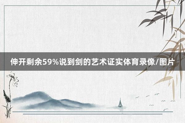 伸开剩余59%说到剑的艺术证实体育录像/图片