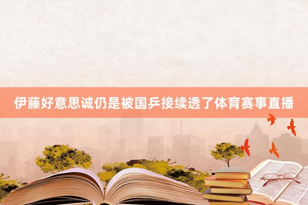 伊藤好意思诚仍是被国乒接续透了体育赛事直播