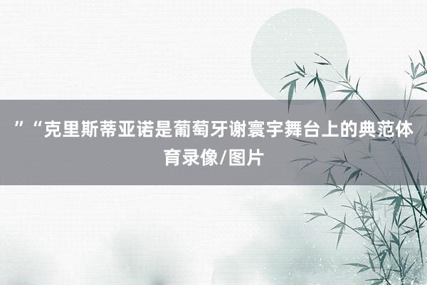 ”“克里斯蒂亚诺是葡萄牙谢寰宇舞台上的典范体育录像/图片