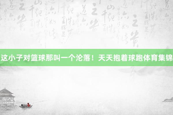 这小子对篮球那叫一个沦落！天天抱着球跑体育集锦