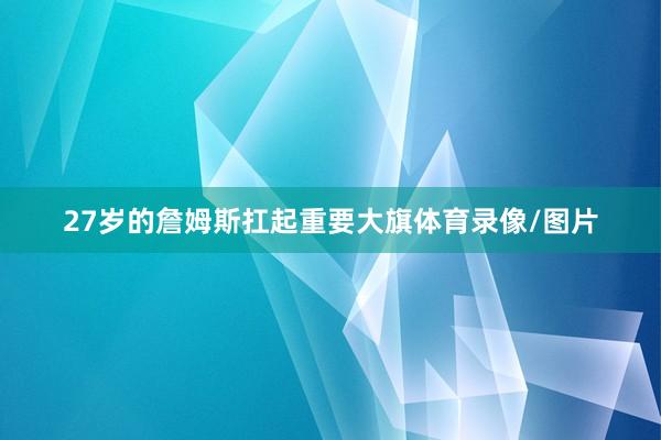 27岁的詹姆斯扛起重要大旗体育录像/图片