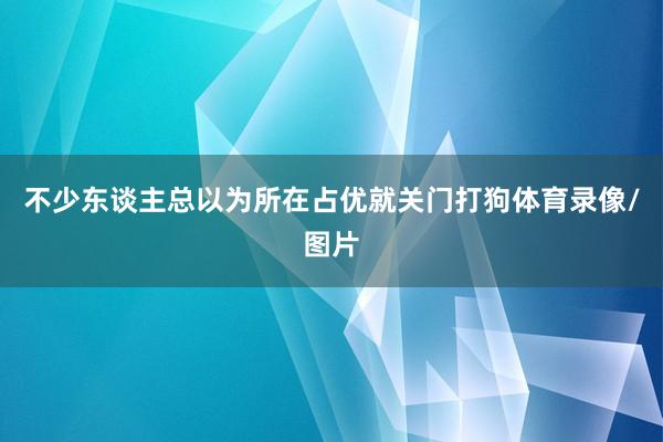 不少东谈主总以为所在占优就关门打狗体育录像/图片