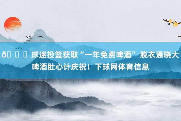 😂球迷投篮获取“一年免费啤酒” 脱衣通晓大啤酒肚心计庆祝！下球网体育信息
