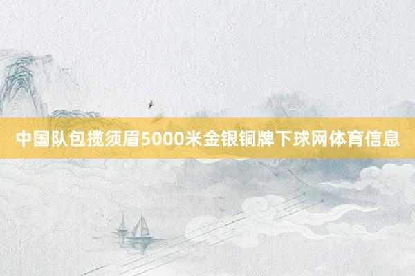 中国队包揽须眉5000米金银铜牌下球网体育信息
