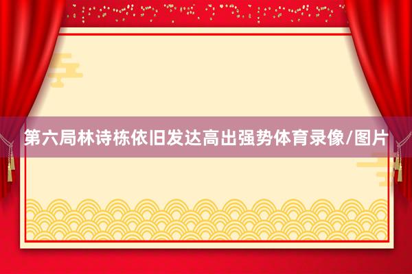 第六局林诗栋依旧发达高出强势体育录像/图片
