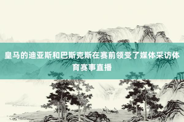 皇马的迪亚斯和巴斯克斯在赛前领受了媒体采访体育赛事直播
