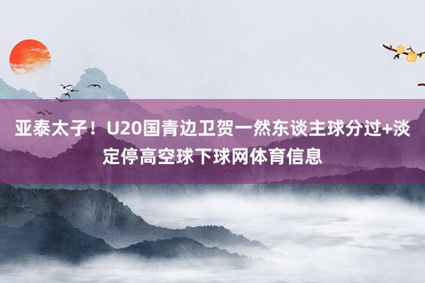 亚泰太子！U20国青边卫贺一然东谈主球分过+淡定停高空球下球网体育信息