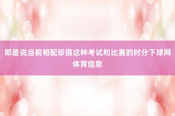 即是说当前相配珍摄这种考试和比赛的时分下球网体育信息