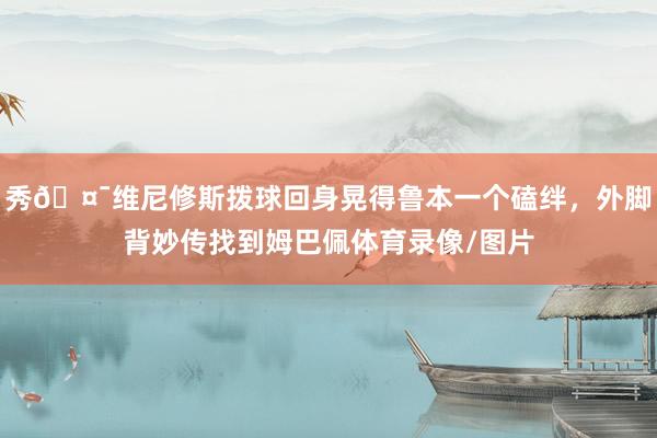 秀🤯维尼修斯拨球回身晃得鲁本一个磕绊，外脚背妙传找到姆巴佩体育录像/图片