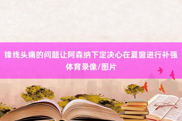 锋线头痛的问题让阿森纳下定决心在夏窗进行补强体育录像/图片