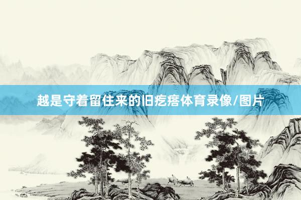 越是守着留住来的旧疙瘩体育录像/图片