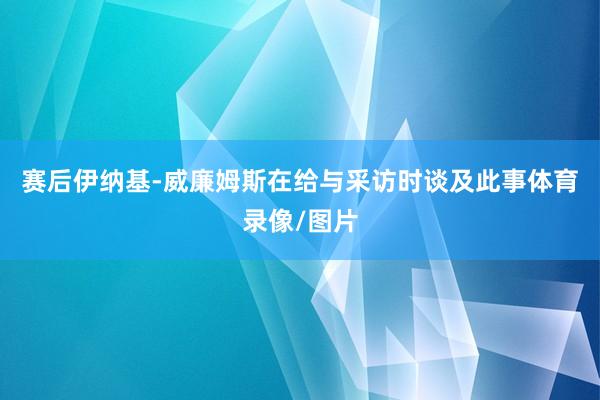 赛后伊纳基-威廉姆斯在给与采访时谈及此事体育录像/图片