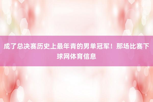 成了总决赛历史上最年青的男单冠军！那场比赛下球网体育信息
