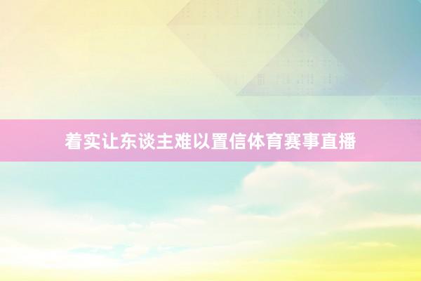 着实让东谈主难以置信体育赛事直播