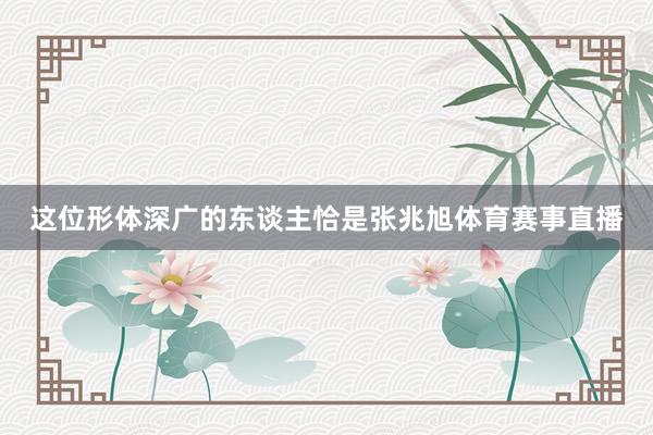 这位形体深广的东谈主恰是张兆旭体育赛事直播