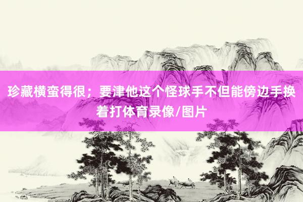 珍藏横蛮得很；要津他这个怪球手不但能傍边手换着打体育录像/图片