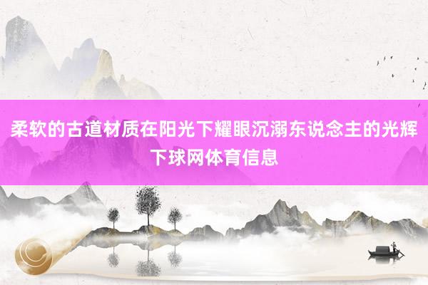 柔软的古道材质在阳光下耀眼沉溺东说念主的光辉下球网体育信息
