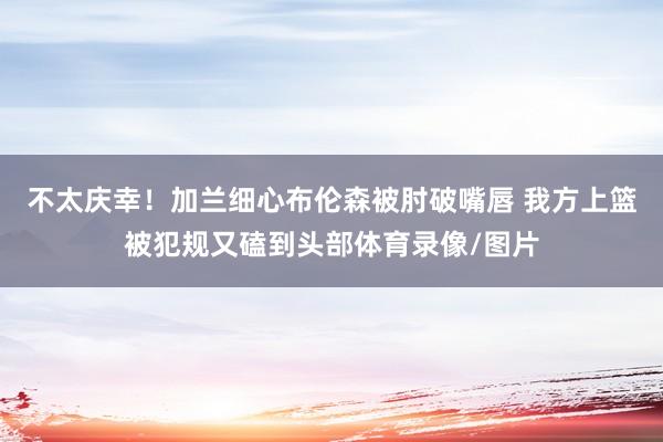 不太庆幸！加兰细心布伦森被肘破嘴唇 我方上篮被犯规又磕到头部体育录像/图片