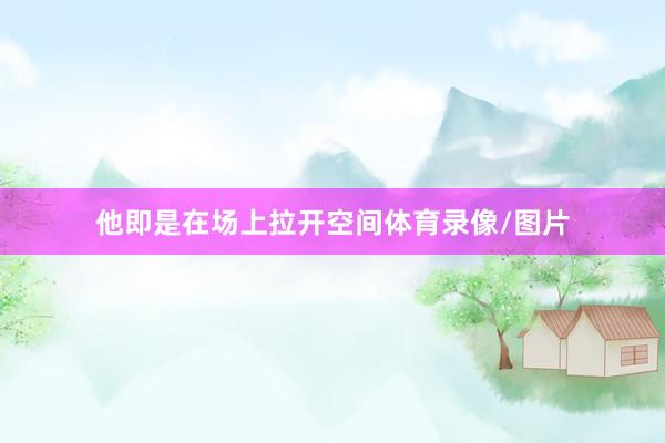 他即是在场上拉开空间体育录像/图片