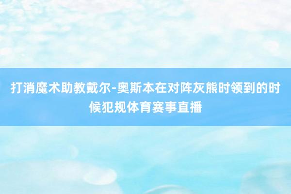 打消魔术助教戴尔-奥斯本在对阵灰熊时领到的时候犯规体育赛事直播