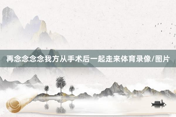 再念念念念我方从手术后一起走来体育录像/图片