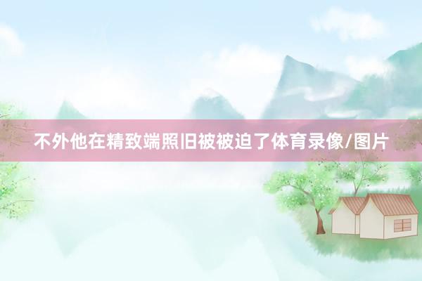 不外他在精致端照旧被被迫了体育录像/图片