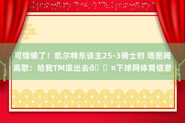 可惜输了！凯尔特东谈主25-3骑士时 塔图姆高歌：给我TM滚出去😤下球网体育信息