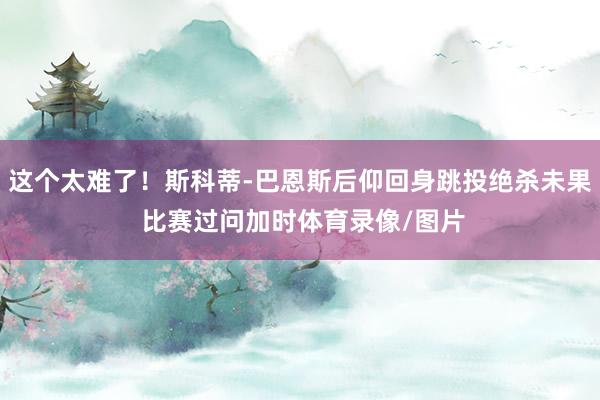 这个太难了！斯科蒂-巴恩斯后仰回身跳投绝杀未果 比赛过问加时体育录像/图片