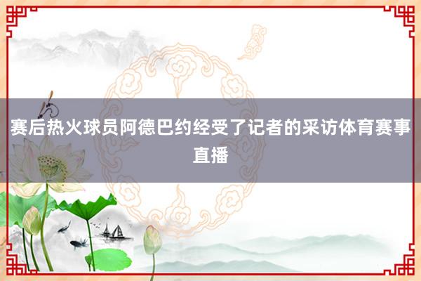 赛后热火球员阿德巴约经受了记者的采访体育赛事直播