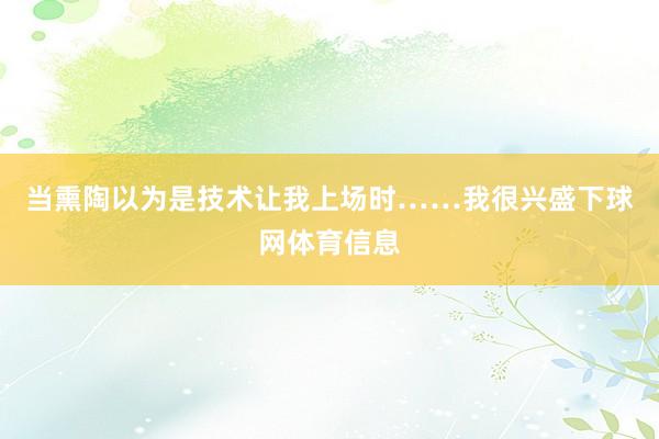 当熏陶以为是技术让我上场时……我很兴盛下球网体育信息
