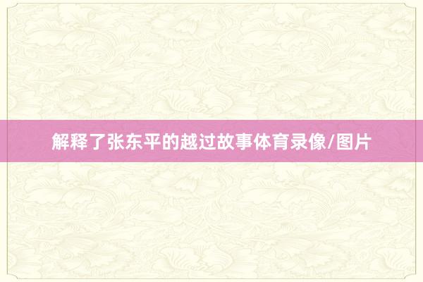 解释了张东平的越过故事体育录像/图片