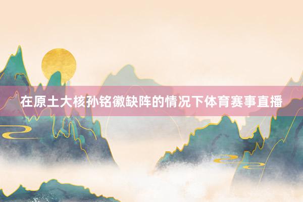 在原土大核孙铭徽缺阵的情况下体育赛事直播